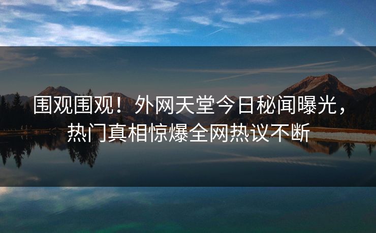 围观围观！外网天堂今日秘闻曝光，热门真相惊爆全网热议不断
