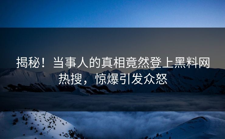 揭秘！当事人的真相竟然登上黑料网热搜，惊爆引发众怒