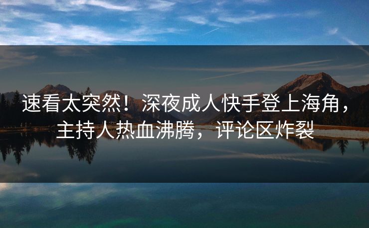 速看太突然！深夜成人快手登上海角，主持人热血沸腾，评论区炸裂