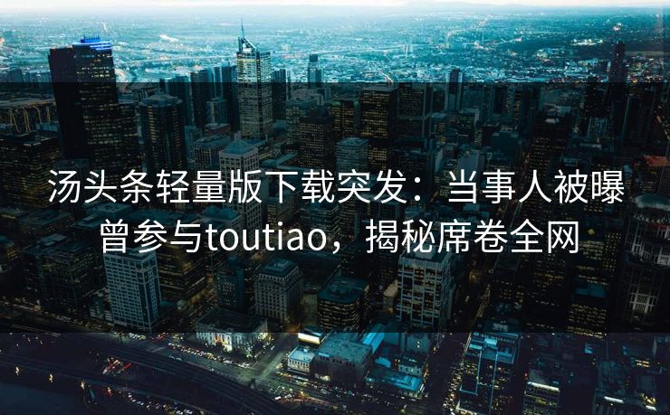 汤头条轻量版下载突发：当事人被曝曾参与toutiao，揭秘席卷全网