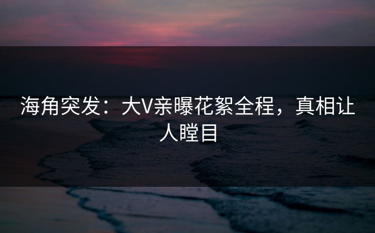 海角突发：大V亲曝花絮全程，真相让人瞠目