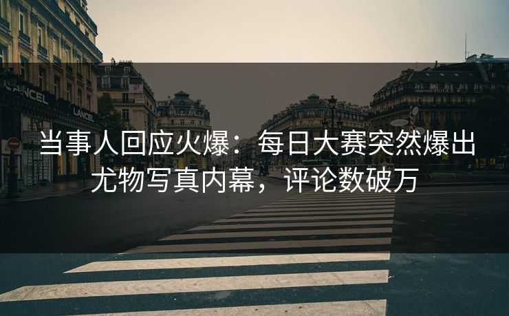 当事人回应火爆：每日大赛突然爆出尤物写真内幕，评论数破万