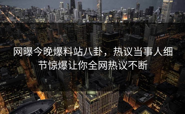 网曝今晚爆料站八卦，热议当事人细节惊爆让你全网热议不断