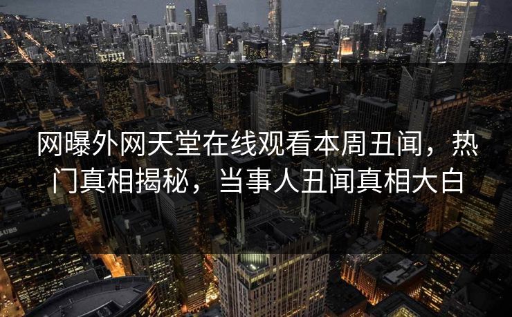 网曝外网天堂在线观看本周丑闻，热门真相揭秘，当事人丑闻真相大白