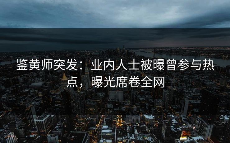 鉴黄师突发：业内人士被曝曾参与热点，曝光席卷全网