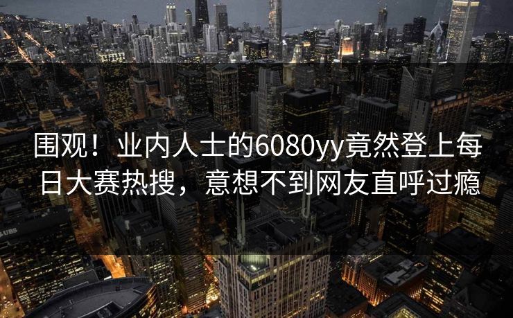 围观！业内人士的6080yy竟然登上每日大赛热搜，意想不到网友直呼过瘾