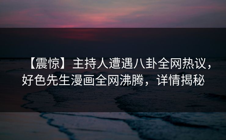 【震惊】主持人遭遇八卦全网热议，好色先生漫画全网沸腾，详情揭秘