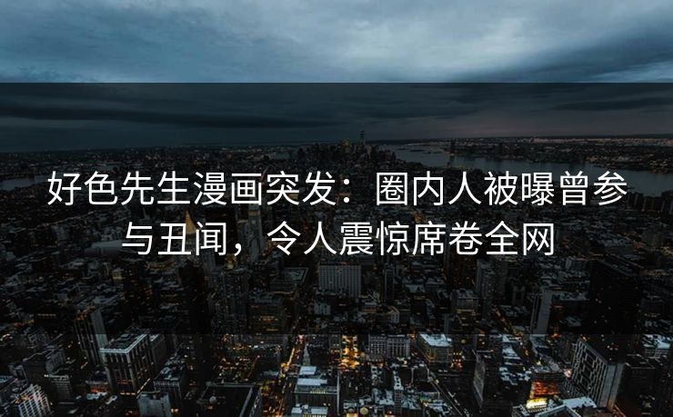 好色先生漫画突发：圈内人被曝曾参与丑闻，令人震惊席卷全网