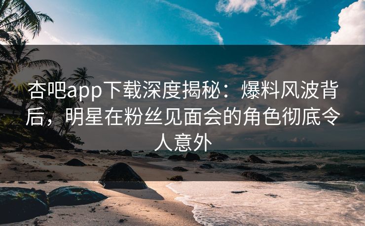 杏吧app下载深度揭秘：爆料风波背后，明星在粉丝见面会的角色彻底令人意外