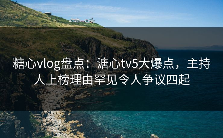 糖心vlog盘点：溏心tv5大爆点，主持人上榜理由罕见令人争议四起
