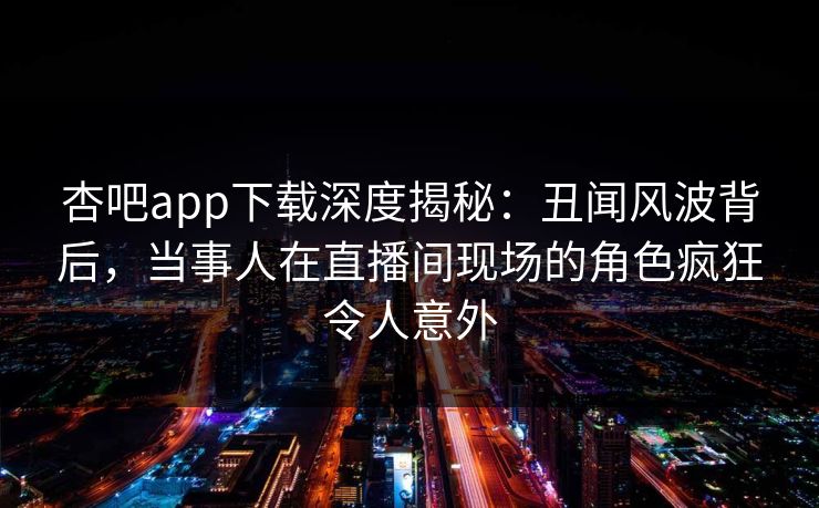 杏吧app下载深度揭秘：丑闻风波背后，当事人在直播间现场的角色疯狂令人意外