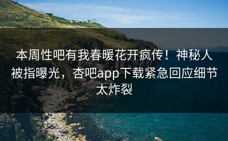 本周性吧有我春暖花开疯传！神秘人被指曝光，杏吧app下载紧急回应细节太炸裂