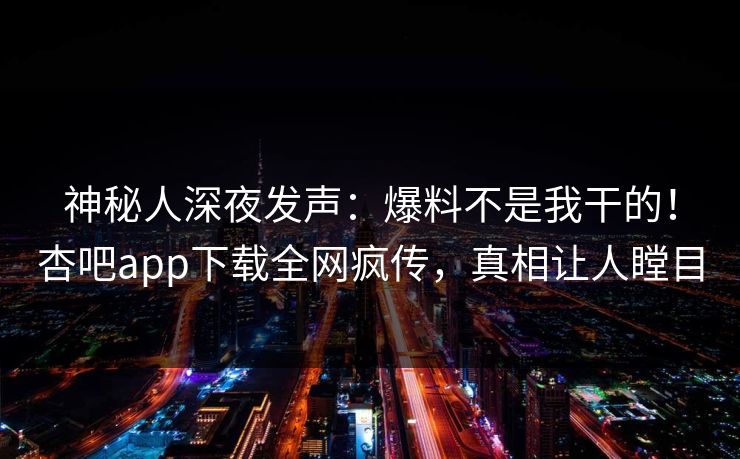 神秘人深夜发声：爆料不是我干的！杏吧app下载全网疯传，真相让人瞠目