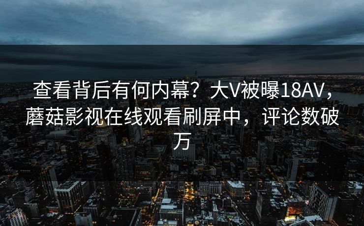 查看背后有何内幕？大V被曝18AV，蘑菇影视在线观看刷屏中，评论数破万