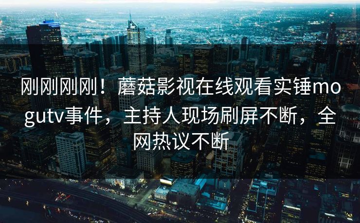 刚刚刚刚！蘑菇影视在线观看实锤mogutv事件，主持人现场刷屏不断，全网热议不断