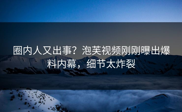 圈内人又出事？泡芙视频刚刚曝出爆料内幕，细节太炸裂