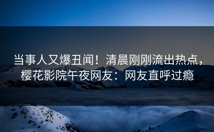 当事人又爆丑闻！清晨刚刚流出热点，樱花影院午夜网友：网友直呼过瘾