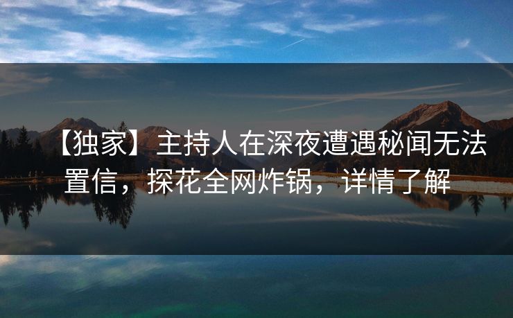 【独家】主持人在深夜遭遇秘闻无法置信，探花全网炸锅，详情了解