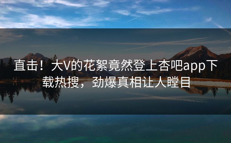 直击!大V的花絮竟然登上杏吧app下载热搜,劲爆真相让人瞠目 直击!大V的花絮竟然登上杏吧app下载热搜,劲爆真相让人瞠目