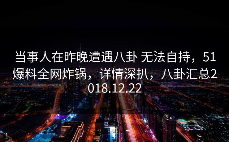 当事人在昨晚遭遇八卦 无法自持,51爆料全网炸锅,详情深扒,八卦汇总2018.12.22 当事人在昨晚遭遇八卦 无法自持,51爆料全网炸锅,详情深扒,八卦汇总2018.12.22