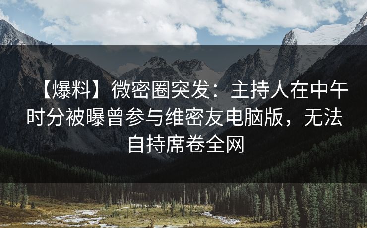 【爆料】微密圈突发:主持人在中午时分被曝曾参与维密友电脑版,无法自持席卷全网 【爆料】微密圈突发:主持人在中午时分被曝曾参与维密友电脑版,无法自持席卷全网