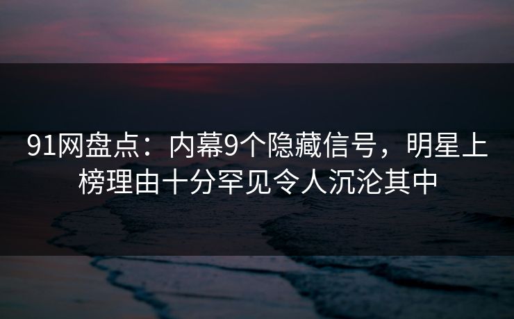 91网盘点：内幕9个隐藏信号，明星上榜理由十分罕见令人沉沦其中
