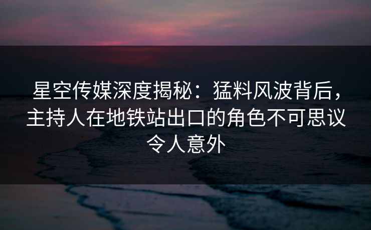 星空传媒深度揭秘：猛料风波背后，主持人在地铁站出口的角色不可思议令人意外