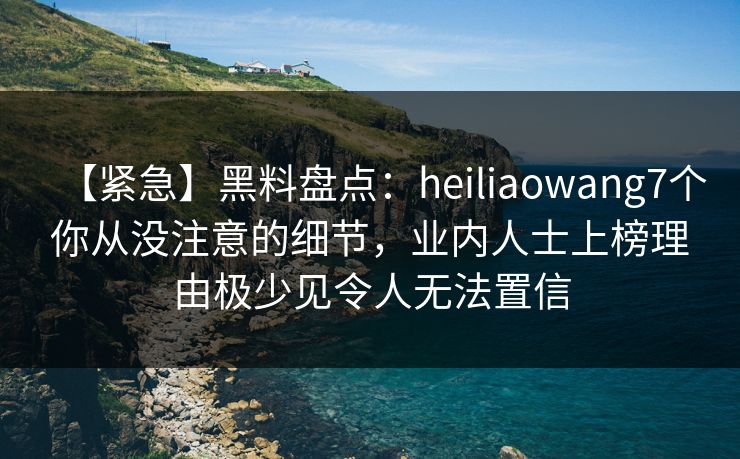【紧急】黑料盘点：heiliaowang7个你从没注意的细节，业内人士上榜理由极少见令人无法置信