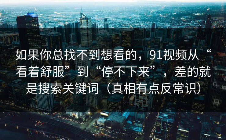 如果你总找不到想看的,91视频从“看着舒服”到“停不下来”,差的就是搜索关键词(真相有点反常识) 如果你总找不到想看的,91视频从“看着舒服”到“停不下来”,差的就是搜索关键词(真相有点反常识)