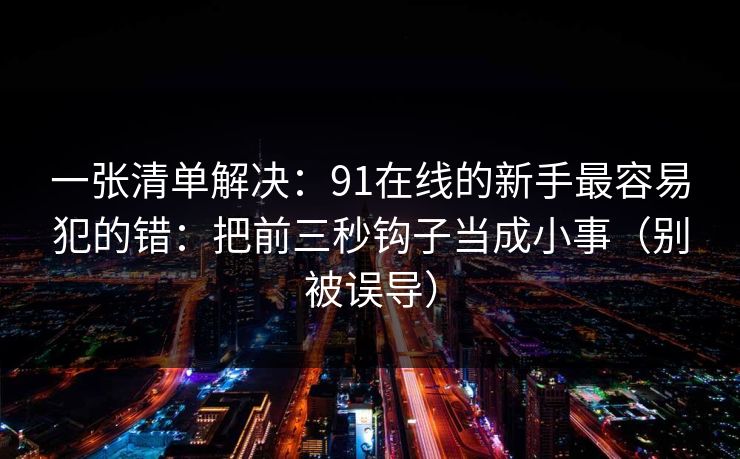 一张清单解决:91在线的新手最容易犯的错:把前三秒钩子当成小事(别被误导) 一张清单解决:91在线的新手最容易犯的错:把前三秒钩子当成小事(别被误导)