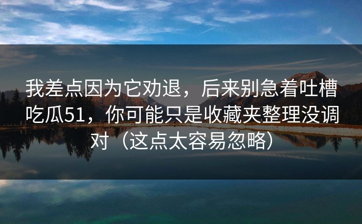 我差点因为它劝退，后来别急着吐槽吃瓜51，你可能只是收藏夹整理没调对（这点太容易忽略）