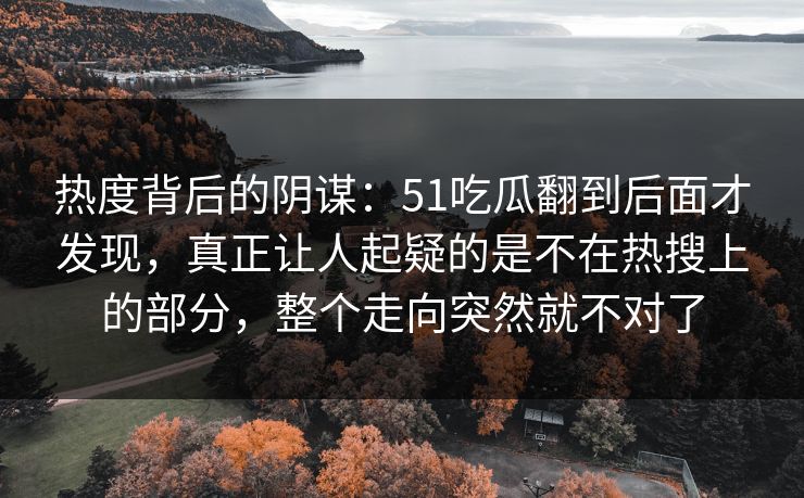热度背后的阴谋：51吃瓜翻到后面才发现，真正让人起疑的是不在热搜上的部分，整个走向突然就不对了