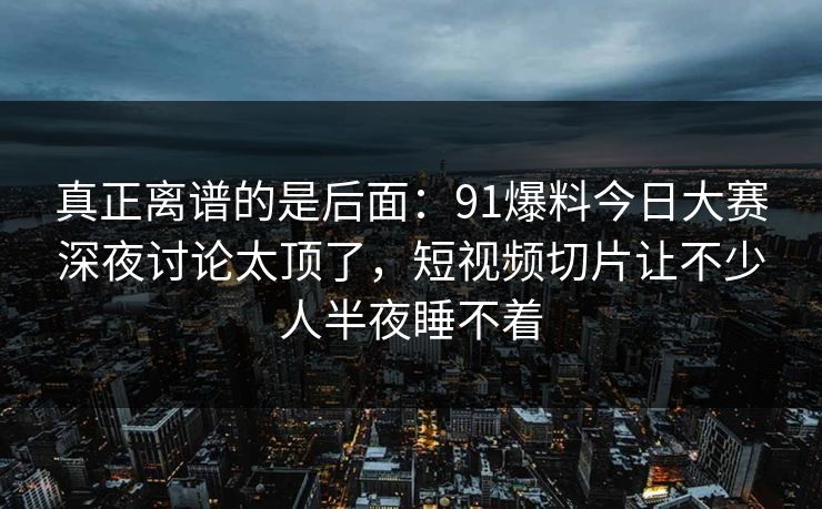 真正离谱的是后面：91爆料今日大赛深夜讨论太顶了，短视频切片让不少人半夜睡不着