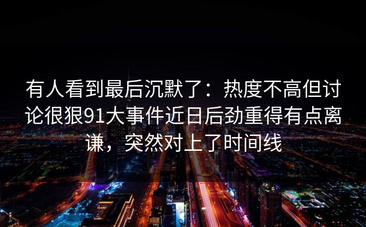 有人看到最后沉默了:热度不高但讨论很狠91大事件近日后劲重得有点离谦,突然对上了时间线 有人看到最后沉默了:热度不高但讨论很狠91大事件近日后劲重得有点离谦,突然对上了时间线